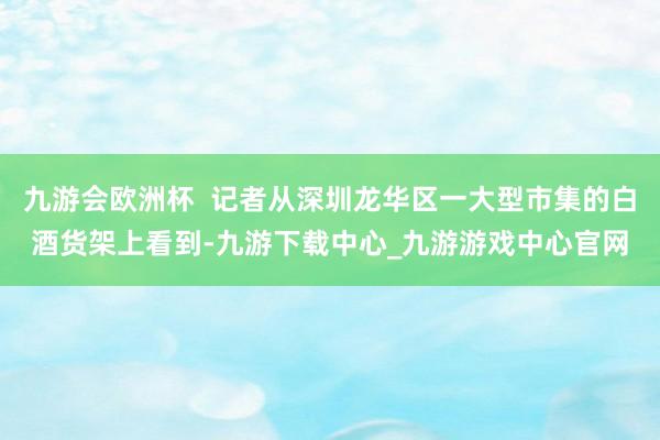 九游会欧洲杯  记者从深圳龙华区一大型市集的白酒货架上看到-九游下载中心_九游游戏中心官网