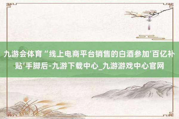 九游会体育“线上电商平台销售的白酒参加‘百亿补贴’手脚后-九游下载中心_九游游戏中心官网