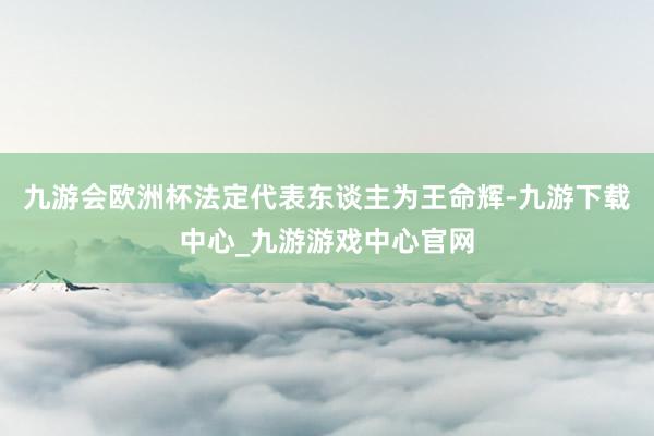九游会欧洲杯法定代表东谈主为王命辉-九游下载中心_九游游戏中心官网