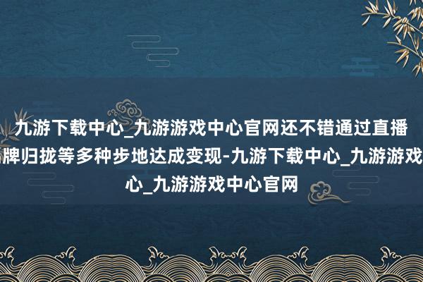 九游下载中心_九游游戏中心官网还不错通过直播带货、品牌归拢等多种步地达成变现-九游下载中心_九游游戏中心官网