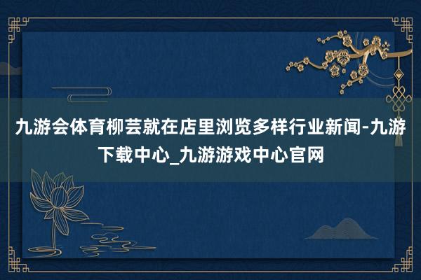 九游会体育柳芸就在店里浏览多样行业新闻-九游下载中心_九游游戏中心官网