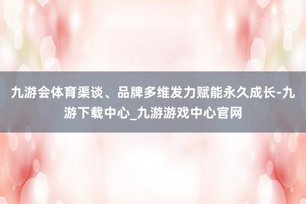 九游会体育渠谈、品牌多维发力赋能永久成长-九游下载中心_九游游戏中心官网