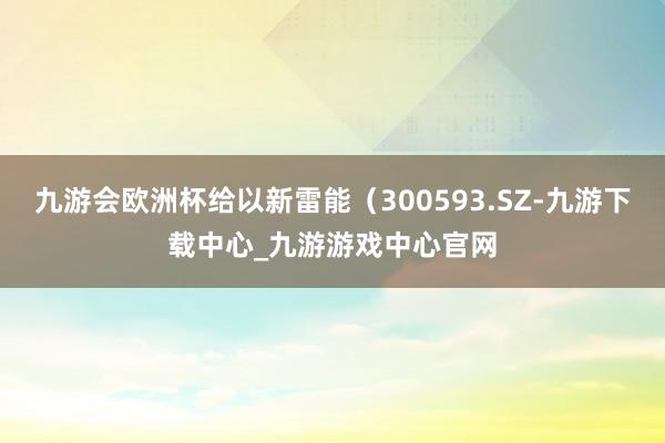 九游会欧洲杯给以新雷能（300593.SZ-九游下载中心_九游游戏中心官网
