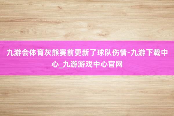 九游会体育灰熊赛前更新了球队伤情-九游下载中心_九游游戏中心官网