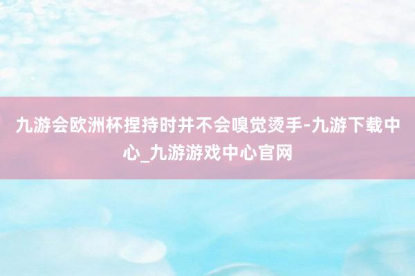 九游会欧洲杯捏持时并不会嗅觉烫手-九游下载中心_九游游戏中心官网