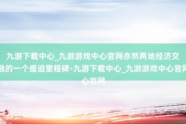 九游下载中心_九游游戏中心官网亦然两地经济交融的一个蹙迫里程碑-九游下载中心_九游游戏中心官网