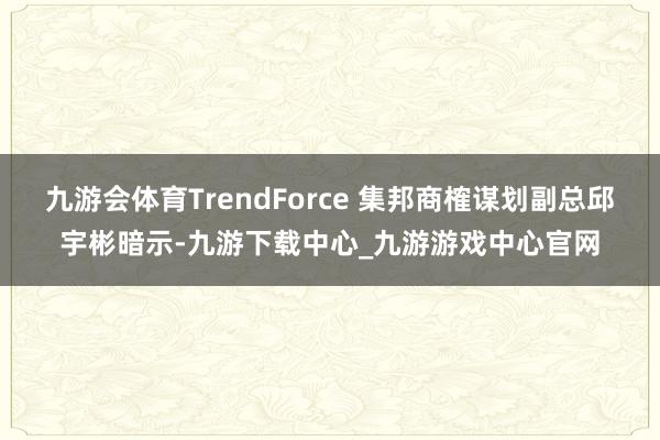 九游会体育TrendForce 集邦商榷谋划副总邱宇彬暗示-九游下载中心_九游游戏中心官网