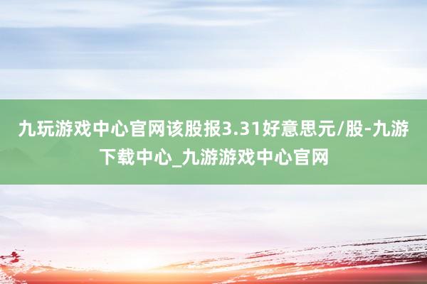 九玩游戏中心官网该股报3.31好意思元/股-九游下载中心_九游游戏中心官网