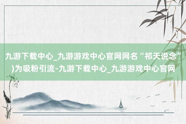 九游下载中心_九游游戏中心官网网名“祁天说念”)为吸粉引流-九游下载中心_九游游戏中心官网