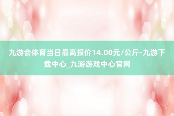 九游会体育当日最高报价14.00元/公斤-九游下载中心_九游游戏中心官网
