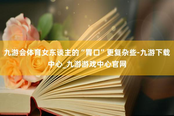 九游会体育女东谈主的“胃口”更复杂些-九游下载中心_九游游戏中心官网