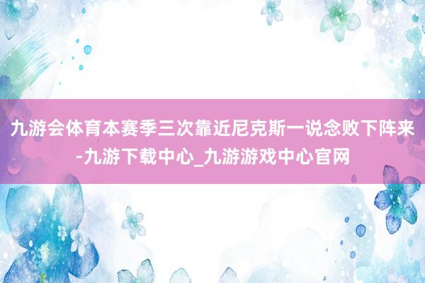 九游会体育本赛季三次靠近尼克斯一说念败下阵来-九游下载中心_九游游戏中心官网