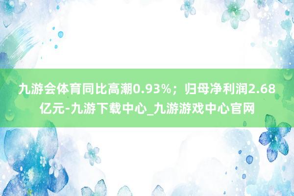 九游会体育同比高潮0.93%；归母净利润2.68亿元-九游下载中心_九游游戏中心官网