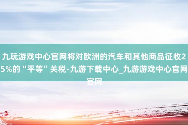 九玩游戏中心官网将对欧洲的汽车和其他商品征收25%的“平等”关税-九游下载中心_九游游戏中心官网