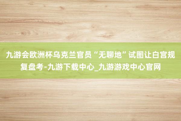 九游会欧洲杯乌克兰官员“无聊地”试图让白宫规复盘考-九游下载中心_九游游戏中心官网