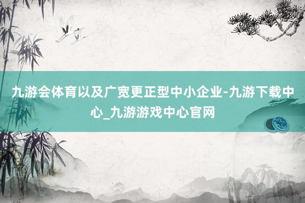 九游会体育以及广宽更正型中小企业-九游下载中心_九游游戏中心官网