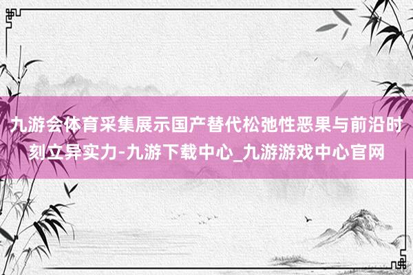 九游会体育采集展示国产替代松弛性恶果与前沿时刻立异实力-九游下载中心_九游游戏中心官网