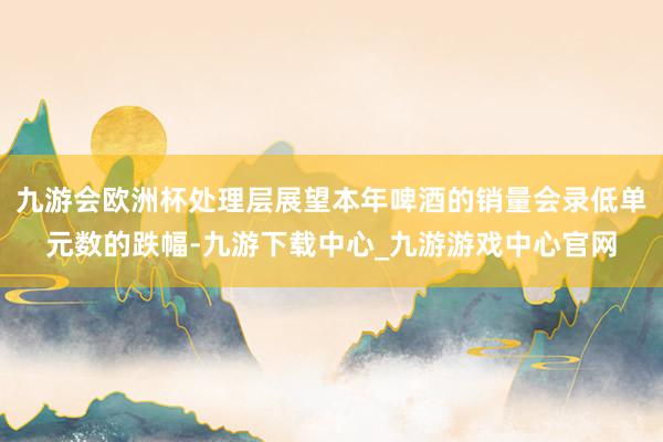九游会欧洲杯处理层展望本年啤酒的销量会录低单元数的跌幅-九游下载中心_九游游戏中心官网