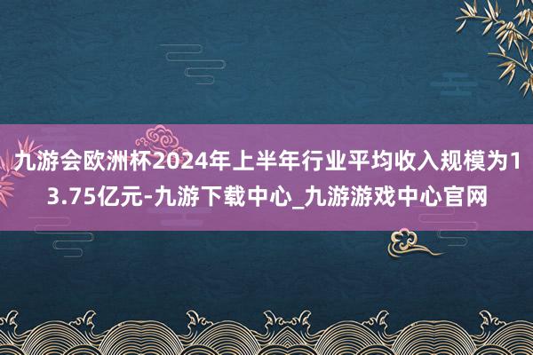 九游会欧洲杯2024年上半年行业平均收入规模为13.75亿元-九游下载中心_九游游戏中心官网
