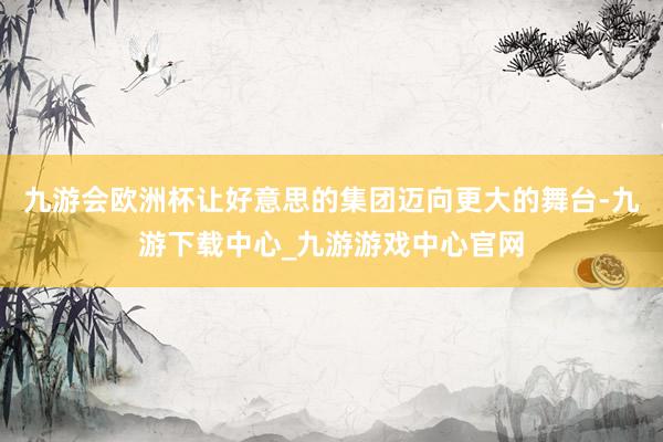 九游会欧洲杯让好意思的集团迈向更大的舞台-九游下载中心_九游游戏中心官网