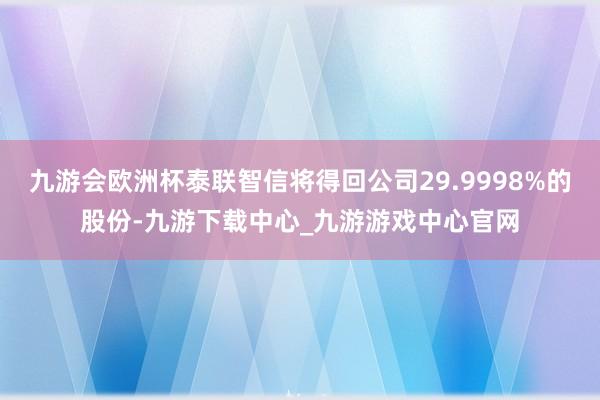 九游会欧洲杯泰联智信将得回公司29.9998%的股份-九游下载中心_九游游戏中心官网