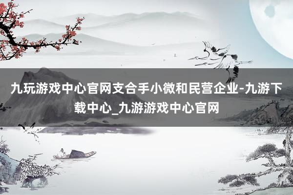 九玩游戏中心官网支合手小微和民营企业-九游下载中心_九游游戏中心官网