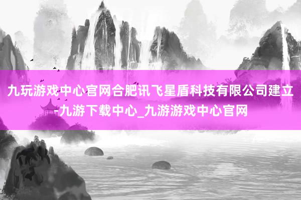 九玩游戏中心官网合肥讯飞星盾科技有限公司建立-九游下载中心_九游游戏中心官网