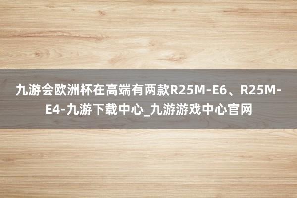 九游会欧洲杯在高端有两款R25M-E6、R25M-E4-九游下载中心_九游游戏中心官网