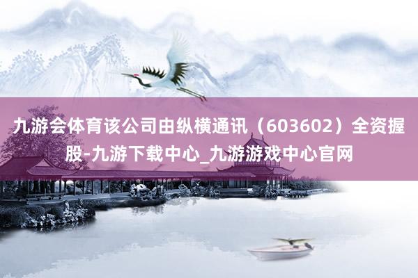 九游会体育该公司由纵横通讯（603602）全资握股-九游下载中心_九游游戏中心官网