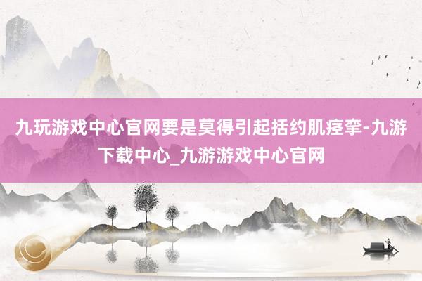 九玩游戏中心官网要是莫得引起括约肌痉挛-九游下载中心_九游游戏中心官网
