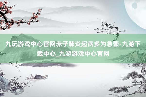 九玩游戏中心官网赤子肺炎起病多为急骤-九游下载中心_九游游戏中心官网