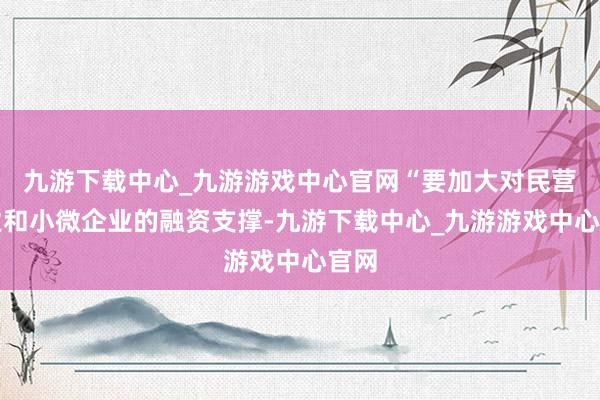 九游下载中心_九游游戏中心官网“要加大对民营企业和小微企业的融资支撑-九游下载中心_九游游戏中心官网