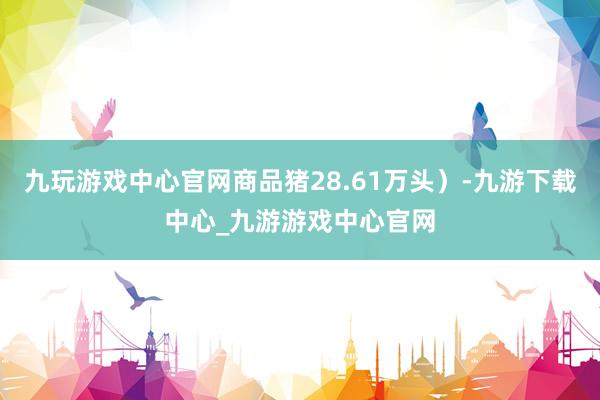 九玩游戏中心官网商品猪28.61万头）-九游下载中心_九游游戏中心官网
