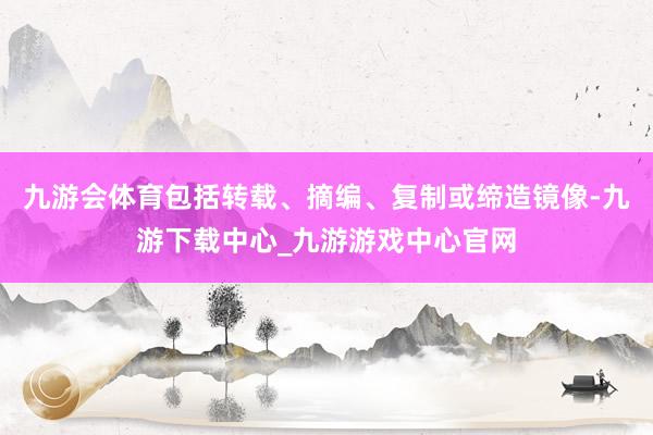 九游会体育包括转载、摘编、复制或缔造镜像-九游下载中心_九游游戏中心官网