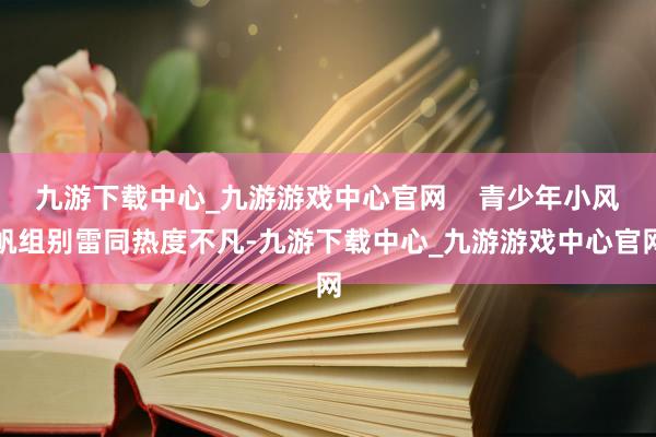 九游下载中心_九游游戏中心官网    青少年小风帆组别雷同热度不凡-九游下载中心_九游游戏中心官网