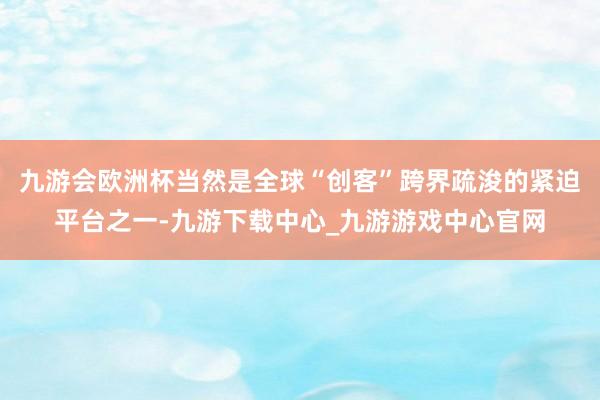 九游会欧洲杯当然是全球“创客”跨界疏浚的紧迫平台之一-九游下载中心_九游游戏中心官网