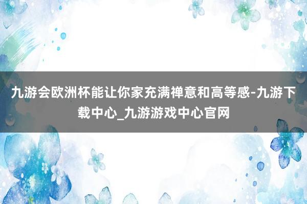 九游会欧洲杯能让你家充满禅意和高等感-九游下载中心_九游游戏中心官网