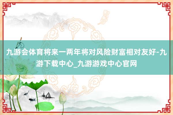 九游会体育将来一两年将对风险财富相对友好-九游下载中心_九游游戏中心官网