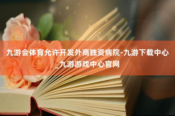 九游会体育　　允许开发外商独资病院-九游下载中心_九游游戏中心官网
