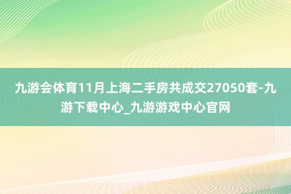 九游会体育11月上海二手房共成交27050套-九游下载中心_九游游戏中心官网