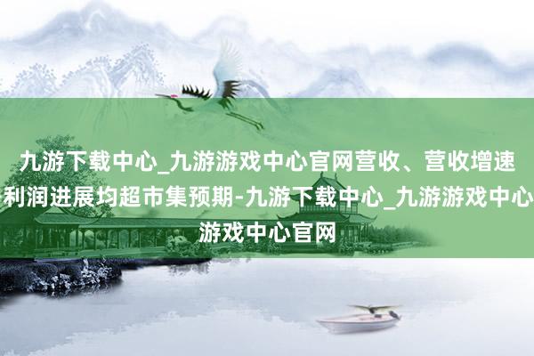 九游下载中心_九游游戏中心官网营收、营收增速及净利润进展均超市集预期-九游下载中心_九游游戏中心官网