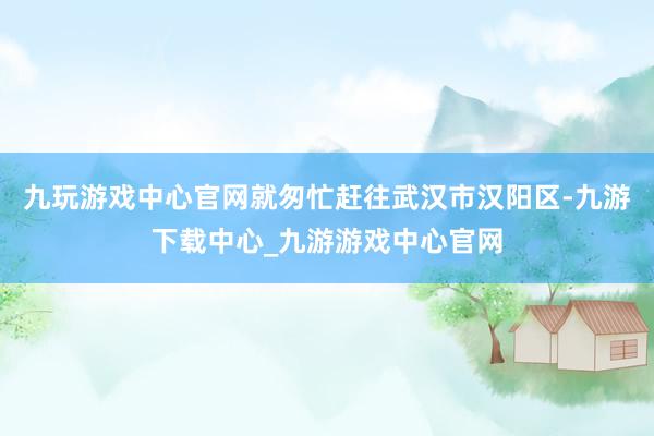 九玩游戏中心官网就匆忙赶往武汉市汉阳区-九游下载中心_九游游戏中心官网