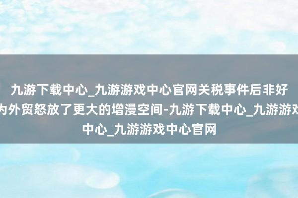 九游下载中心_九游游戏中心官网关税事件后非好意思买卖为外贸怒放了更大的增漫空间-九游下载中心_九游游戏中心官网
