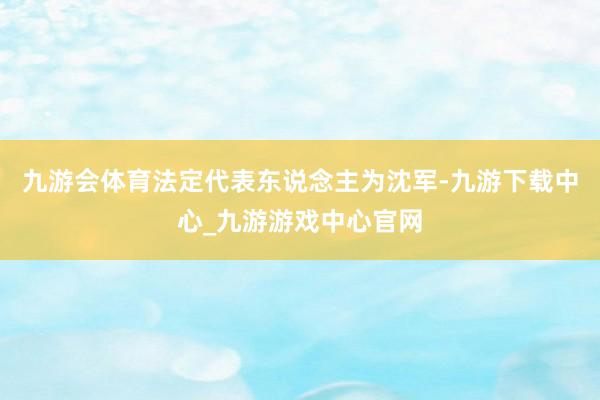 九游会体育法定代表东说念主为沈军-九游下载中心_九游游戏中心官网