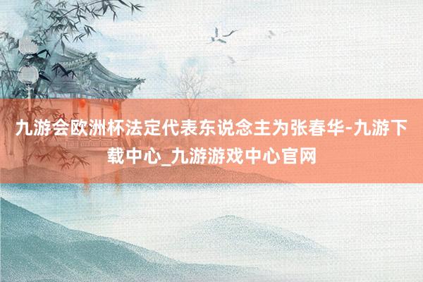 九游会欧洲杯法定代表东说念主为张春华-九游下载中心_九游游戏中心官网