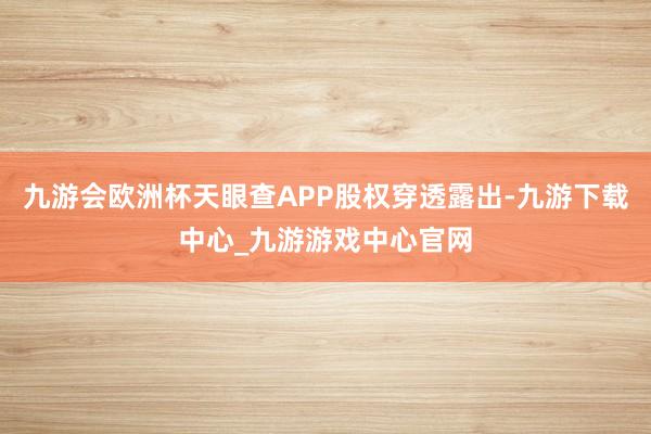 九游会欧洲杯天眼查APP股权穿透露出-九游下载中心_九游游戏中心官网