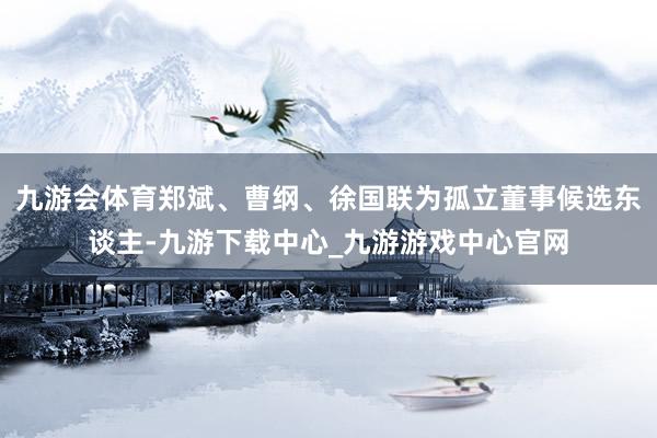 九游会体育郑斌、曹纲、徐国联为孤立董事候选东谈主-九游下载中心_九游游戏中心官网