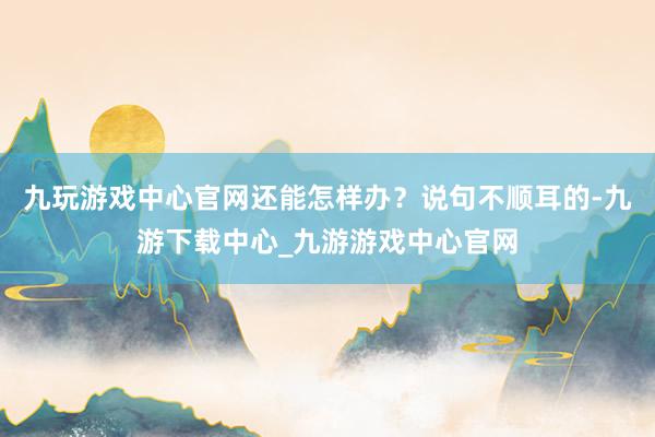 九玩游戏中心官网还能怎样办？说句不顺耳的-九游下载中心_九游游戏中心官网