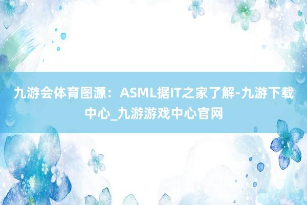 九游会体育图源：ASML据IT之家了解-九游下载中心_九游游戏中心官网