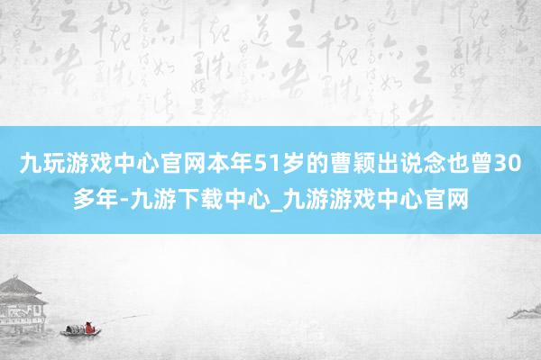九玩游戏中心官网本年51岁的曹颖出说念也曾30多年-九游下载中心_九游游戏中心官网